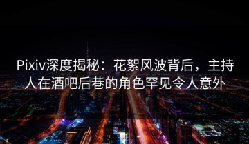 Pixiv深度揭秘：花絮风波背后，主持人在酒吧后巷的角色罕见令人意外