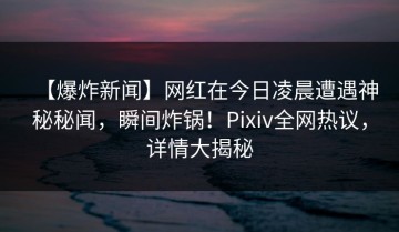 【爆炸新闻】网红在今日凌晨遭遇神秘秘闻，瞬间炸锅！Pixiv全网热议，详情大揭秘