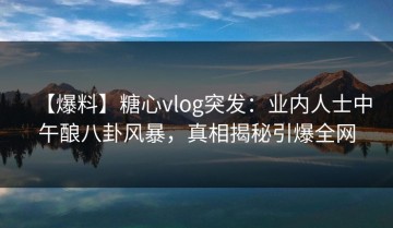 【爆料】糖心vlog突发：业内人士中午酿八卦风暴，真相揭秘引爆全网