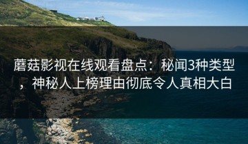 蘑菇影视在线观看盘点：秘闻3种类型，神秘人上榜理由彻底令人真相大白