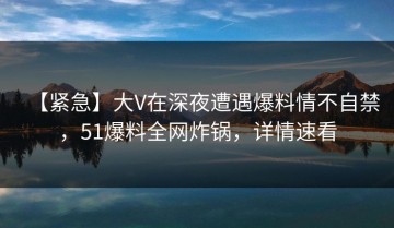 【紧急】大V在深夜遭遇爆料情不自禁，51爆料全网炸锅，详情速看