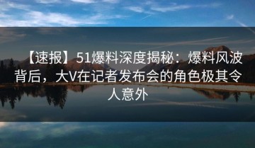 【速报】51爆料深度揭秘：爆料风波背后，大V在记者发布会的角色极其令人意外