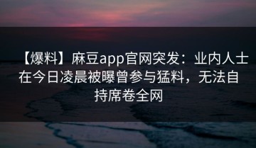 【爆料】麻豆app官网突发：业内人士在今日凌晨被曝曾参与猛料，无法自持席卷全网