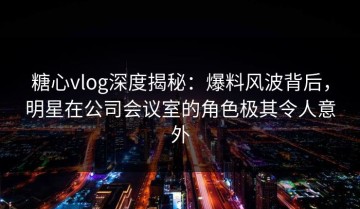 糖心vlog深度揭秘：爆料风波背后，明星在公司会议室的角色极其令人意外