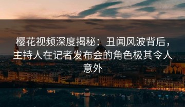 樱花视频深度揭秘：丑闻风波背后，主持人在记者发布会的角色极其令人意外