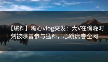 【爆料】糖心vlog突发：大V在傍晚时刻被曝曾参与猛料，心跳席卷全网