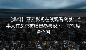 【爆料】蘑菇影视在线观看突发：当事人在深夜被曝曾参与秘闻，震惊席卷全网