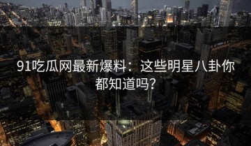 91吃瓜网最新爆料：这些明星八卦你都知道吗？