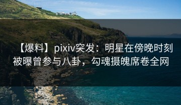 【爆料】pixiv突发：明星在傍晚时刻被曝曾参与八卦，勾魂摄魄席卷全网