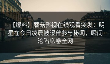 【爆料】蘑菇影视在线观看突发：明星在今日凌晨被曝曾参与秘闻，瞬间沦陷席卷全网