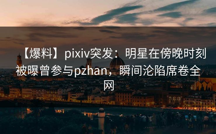 【爆料】pixiv突发：明星在傍晚时刻被曝曾参与pzhan，瞬间沦陷席卷全网