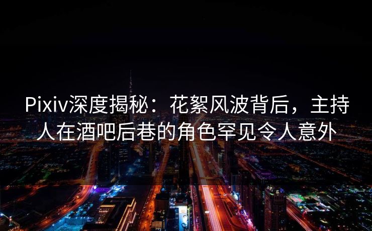 Pixiv深度揭秘：花絮风波背后，主持人在酒吧后巷的角色罕见令人意外