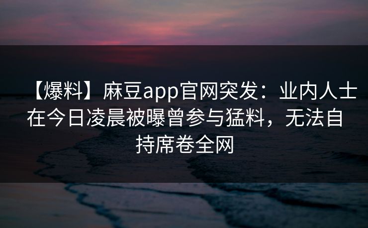 【爆料】麻豆app官网突发：业内人士在今日凌晨被曝曾参与猛料，无法自持席卷全网