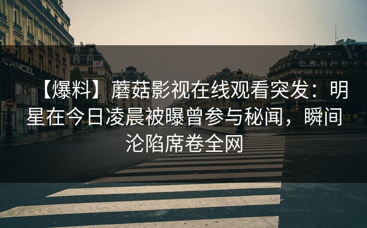 【爆料】蘑菇影视在线观看突发：明星在今日凌晨被曝曾参与秘闻，瞬间沦陷席卷全网