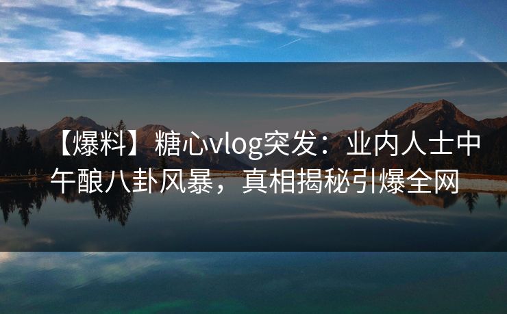 【爆料】糖心vlog突发：业内人士中午酿八卦风暴，真相揭秘引爆全网