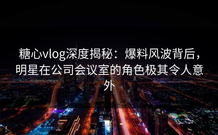 糖心vlog深度揭秘：爆料风波背后，明星在公司会议室的角色极其令人意外
