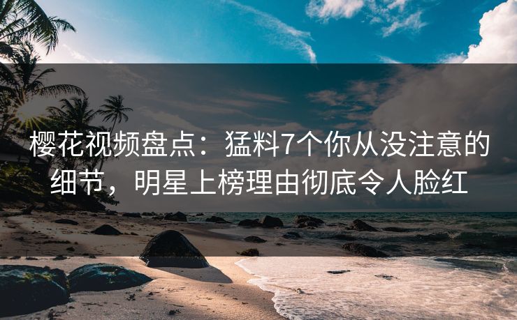 樱花视频盘点：猛料7个你从没注意的细节，明星上榜理由彻底令人脸红