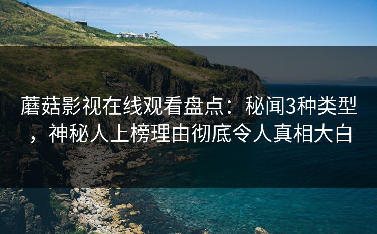 蘑菇影视在线观看盘点：秘闻3种类型，神秘人上榜理由彻底令人真相大白