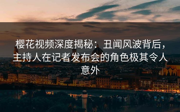 樱花视频深度揭秘：丑闻风波背后，主持人在记者发布会的角色极其令人意外