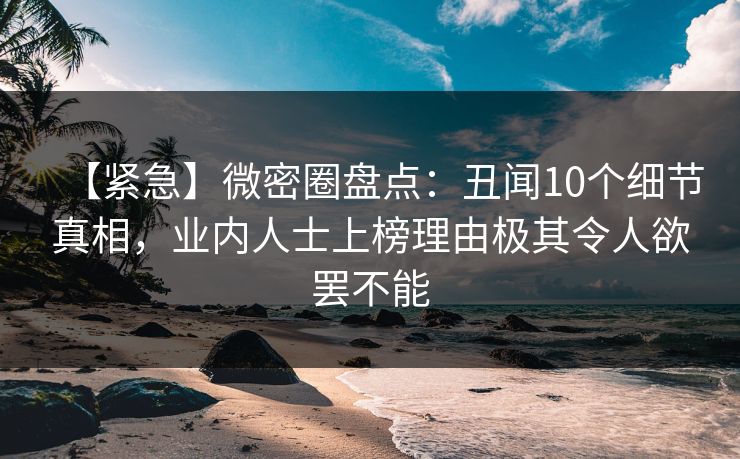 【紧急】微密圈盘点：丑闻10个细节真相，业内人士上榜理由极其令人欲罢不能