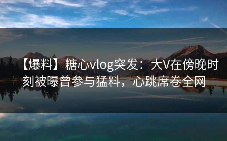 【爆料】糖心vlog突发：大V在傍晚时刻被曝曾参与猛料，心跳席卷全网