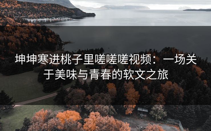 坤坤寒进桃子里嗟嗟嗟视频：一场关于美味与青春的软文之旅