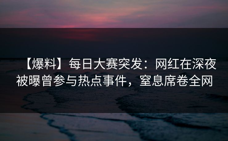 【爆料】每日大赛突发：网红在深夜被曝曾参与热点事件，窒息席卷全网