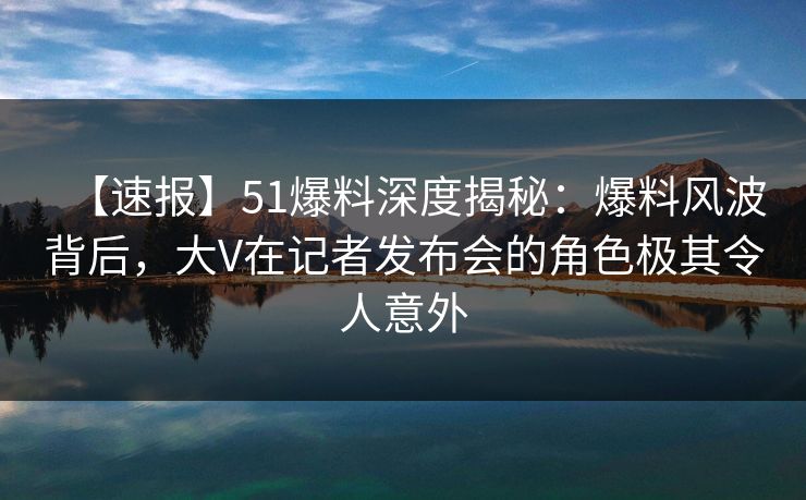 【速报】51爆料深度揭秘:爆料风波背后,大V在记者发布会的角色极其令人意外 【速报】51爆料深度揭秘:爆料风波背后,大V在记者发布会的角色极其令人意外
