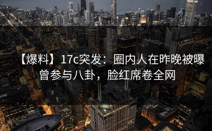 【爆料】17c突发：圈内人在昨晚被曝曾参与八卦，脸红席卷全网