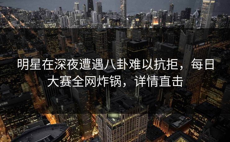 明星在深夜遭遇八卦难以抗拒，每日大赛全网炸锅，详情直击
