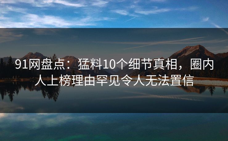 91网盘点:猛料10个细节真相,圈内人上榜理由罕见令人无法置信 91网盘点:猛料10个细节真相,圈内人上榜理由罕见令人无法置信