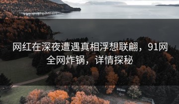 网红在深夜遭遇真相浮想联翩，91网全网炸锅，详情探秘