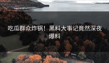 吃瓜群众炸锅！黑料大事记竟然深夜爆料