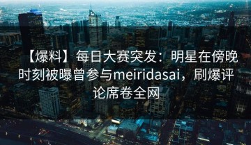 【爆料】每日大赛突发：明星在傍晚时刻被曝曾参与meiridasai，刷爆评论席卷全网