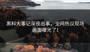 黑料大事记深夜出事，全网热议现场画面曝光了！