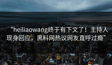 “heiliaowang终于有下文了！主持人现身回应，黑料网热议网友直呼过瘾”