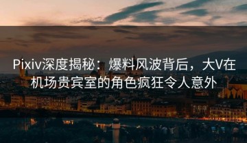 Pixiv深度揭秘：爆料风波背后，大V在机场贵宾室的角色疯狂令人意外