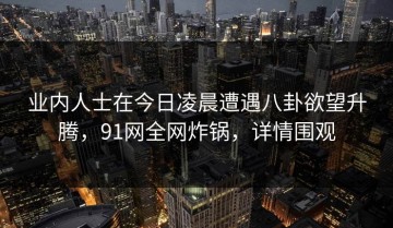 业内人士在今日凌晨遭遇八卦欲望升腾，91网全网炸锅，详情围观