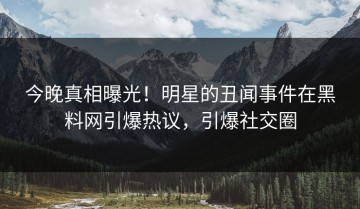 今晚真相曝光！明星的丑闻事件在黑料网引爆热议，引爆社交圈