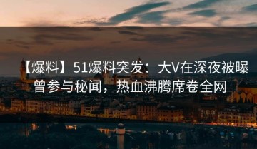 【爆料】51爆料突发：大V在深夜被曝曾参与秘闻，热血沸腾席卷全网