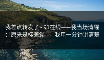 我差点转发了 - 91在线——我当场清醒：原来是标题党——我用一分钟讲清楚