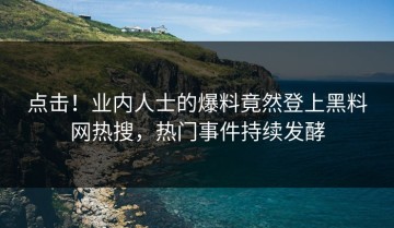 点击！业内人士的爆料竟然登上黑料网热搜，热门事件持续发酵