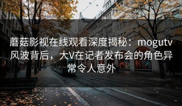 蘑菇影视在线观看深度揭秘：mogutv风波背后，大V在记者发布会的角色异常令人意外