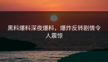 黑料爆料深夜爆料，爆炸反转剧情令人震惊