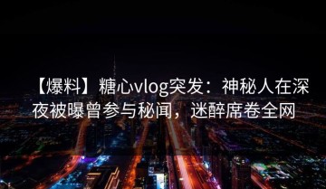 【爆料】糖心vlog突发：神秘人在深夜被曝曾参与秘闻，迷醉席卷全网