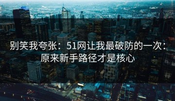 别笑我夸张：51网让我最破防的一次：原来新手路径才是核心