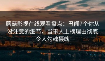 蘑菇影视在线观看盘点：丑闻7个你从没注意的细节，当事人上榜理由彻底令人勾魂摄魄