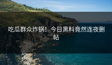 吃瓜群众炸锅！今日黑料竟然连夜删帖
