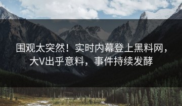围观太突然！实时内幕登上黑料网，大V出乎意料，事件持续发酵