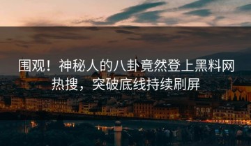 围观！神秘人的八卦竟然登上黑料网热搜，突破底线持续刷屏
